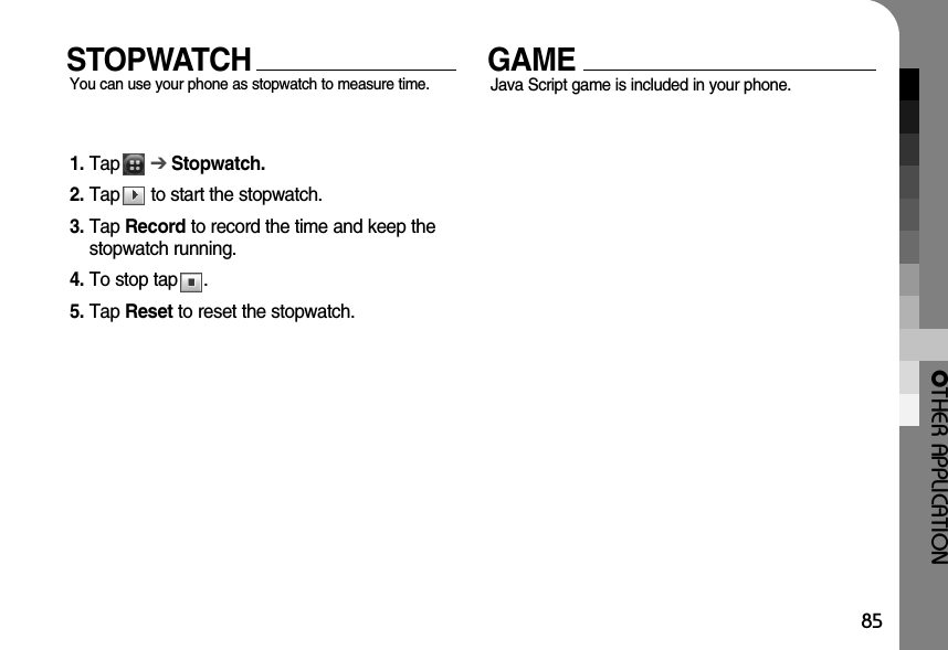 OTHER APPLICATION85STOPWATCHYou can use your phone as stopwatch to measure time. GAMEJava Script game is included in your phone. 1. Tap      ➔ Stopwatch.2. Tap      to start the stopwatch.3. Tap Record to record the time and keep thestopwatch running.4. To stop tap     .5. Tap Reset to reset the stopwatch.