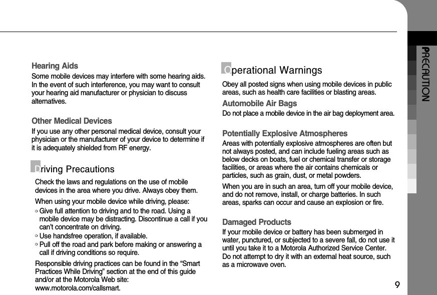 PRECAUTION9Hearing AidsSome mobile devices may interfere with some hearing aids.In the event of such interference, you may want to consultyour hearing aid manufacturer or physician to discuss alternatives.Other Medical DevicesIf you use any other personal medical device, consult yourphysician or the manufacturer of your device to determine ifit is adequately shielded from RF energy.Check the laws and regulations on the use of mobiledevices in the area where you drive. Always obey them.When using your mobile device while driving, please:❍Give full attention to driving and to the road. Using amobile device may be distracting. Discontinue a call if youcan’t concentrate on driving.❍Use handsfree operation, if available.❍Pull off the road and park before making or answering acall if driving conditions so require.Responsible driving practices can be found in the “SmartPractices While Driving” section at the end of this guideand/or at the Motorola Web site: www.motorola.com/callsmart.Driving PrecautionsOperational WarningsObey all posted signs when using mobile devices in publicareas, such as health care facilities or blasting areas.Automobile Air BagsDo not place a mobile device in the air bag deployment area.Potentially Explosive AtmospheresAreas with potentially explosive atmospheres are often butnot always posted, and can include fueling areas such asbelow decks on boats, fuel or chemical transfer or storagefacilities, or areas where the air contains chemicals or particles, such as grain, dust, or metal powders. When you are in such an area, turn off your mobile device,and do not remove, install, or charge batteries. In suchareas, sparks can occur and cause an explosion or fire.Damaged ProductsIf your mobile device or battery has been submerged inwater, punctured, or subjected to a severe fall, do not use ituntil you take it to a Motorola Authorized Service Center. Do not attempt to dry it with an external heat source, suchas a microwave oven.