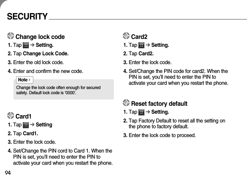 94SECURITYChange lock code1. Tap      ➔Setting.2. Tap Change Lock Code.3. Enter the old lock code.4. Enter and confirm the new code.Card11. Tap      ➔Setting2. Tap Card1.3. Enter the lock code.4. Set/Change the PIN cord to Card 1. When thePIN is set, you’ll need to enter the PIN to activate your card when you restart the phone.Change the lock code often enough for secured safety. Default lock code is ‘0000’. Note &gt;Card21. Tap      ➔Setting.2. Tap Card2.3. Enter the lock code.4. Set/Change the PIN code for card2. When thePIN is set, you’ll need to enter the PIN to activate your card when you restart the phone.Reset factory default1. Tap      ➔Setting.2. Tap Factory Default to reset all the setting onthe phone to factory default.3. Enter the lock code to proceed.