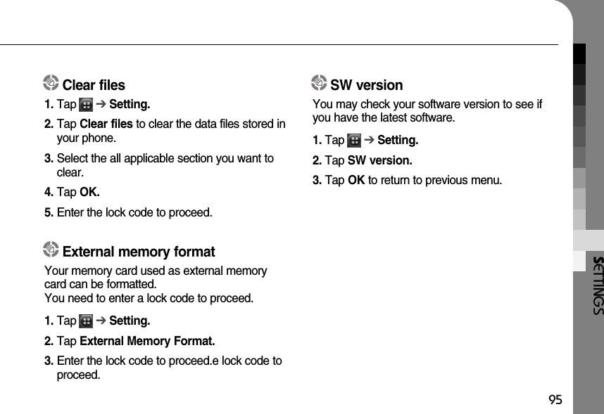 SETTINGS95Clear files1. Tap      ➔Setting.2. Tap Clear files to clear the data files stored inyour phone. 3. Select the all applicable section you want toclear.4. Tap OK.5. Enter the lock code to proceed.SW versionYou may check your software version to see ifyou have the latest software. 1. Tap      ➔Setting.2. Tap SW version.3. Tap OK to return to previous menu.External memory formatYour memory card used as external memorycard can be formatted. You need to enter a lock code to proceed. 1. Tap      ➔Setting.2. Tap External Memory Format.3. Enter the lock code to proceed.e lock code toproceed.