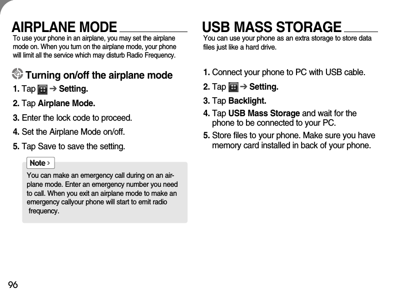 96AIRPLANE MODETo use your phone in an airplane, you may set the airplanemode on. When you turn on the airplane mode, your phonewill limit all the service which may disturb Radio Frequency. USB MASS STORAGEYou can use your phone as an extra storage to store datafiles just like a hard drive. 1. Connect your phone to PC with USB cable.2. Tap      ➔Setting.3. Tap Backlight.4. Tap USB Mass Storage and wait for thephone to be connected to your PC.5. Store files to your phone. Make sure you havememory card installed in back of your phone.Turning on/off the airplane mode1. Tap      ➔Setting.2. Tap Airplane Mode.3. Enter the lock code to proceed.4. Set the Airplane Mode on/off.5. Tap Save to save the setting.You can make an emergency call during on an air-plane mode. Enter an emergency number you needto call. When you exit an airplane mode to make anemergency callyour phone will start to emit radiofrequency. Note &gt;