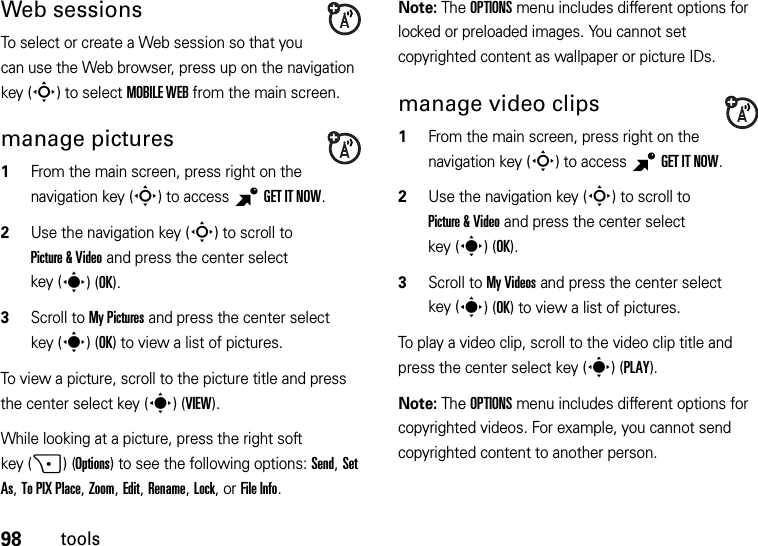 98toolsWeb sessionsTo select or create a Web session so that you can use the Web browser, press up on the navigation key (S) to select MOBILE WEB from the main screen.manage pictures  1From the main screen, press right on the navigation key (S) to access BGETITNOW.2Use the navigation key (S) to scroll to Picture &amp; Video and press the center select key (s)(OK).3Scroll to My Pictures and press the center select key (s)(OK) to view a list of pictures.To view a picture, scroll to the picture title and press the center select key (s)(VIEW).While looking at a picture, press the right soft key (+)(Options) to see the following options: Send, Set As, To PIX Place, Zoom, Edit, Rename, Lock, or File Info.Note: The OPTIONS menu includes different options for locked or preloaded images. You cannot set copyrighted content as wallpaper or picture IDs.manage video clips  1From the main screen, press right on the navigation key (S) to access BGET IT NOW.2Use the navigation key (S) to scroll to Picture &amp; Video and press the center select key (s)(OK).3Scroll to My Videos and press the center select key (s)(OK) to view a list of pictures.To play a video clip, scroll to the video clip title and press the center select key (s)(PLAY).Note: The OPTIONS menu includes different options for copyrighted videos. For example, you cannot send copyrighted content to another person.