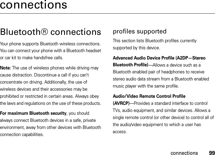 99connectionsconnectionsBluetooth® connectionsYour phone supports Bluetooth wireless connections. You can connect your phone with a Bluetooth headset or car kit to make handsfree calls.Note: The use of wireless phones while driving may cause distraction. Discontinue a call if you can’t concentrate on driving. Additionally, the use of wireless devices and their accessories may be prohibited or restricted in certain areas. Always obey the laws and regulations on the use of these products. For maximum Bluetooth security, you should always connect Bluetooth devices in a safe, private environment, away from other devices with Bluetooth connection capabilities. profiles supportedThis section lists Bluetooth profiles currently supported by this device.Advanced Audio Device Profile (A2DP—Stereo Bluetooth Profile)—Allows a device such as a Bluetooth enabled pair of headphones to receive stereo audio data stream from a Bluetooth enabled music player with the same profile.Audio/Video Remote Control Profile (AVRCP)—Provides a standard interface to control TVs, audio equipment, and similar devices. Allows a single remote control (or other device) to control all of the audio/video equipment to which a user has access.