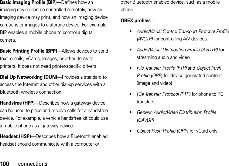 100connectionsBasic Imaging Profile (BIP)—Defines how an imaging device can be controlled remotely, how an imaging device may print, and how an imaging device can transfer images to a storage device. For example, BIP enables a mobile phone to control a digital camera. Basic Printing Profile (BPP)—Allows devices to send text, emails, vCards, images, or other items to printers. It does not need printer-specific drivers.Dial Up Networking (DUN)—Provides a standard to access the Internet and other dial-up services with a Bluetooth wireless connection.Handsfree (HFP)—Describes how a gateway device can be used to place and receive calls for a handsfree device. For example, a vehicle handsfree kit could use a mobile phone as a gateway device.Headset (HSP)—Describes how a Bluetooth enabled headset should communicate with a computer or other Bluetooth enabled device, such as a mobile phone.OBEX profiles—•Audio/Visual Control Transport Protocol Profile (AVCTP) for controlling A/V devices.•Audio/Visual Distribution Profile (AVDTP) for streaming audio and video•File Transfer Profile (FTP) and Object Push Profile (OPP) for device-generated content (image and video)•File Transfer Protocol (FTP) for phone to PC transfers•Generic Audio/Video Distribution Profile (GAVDP)•Object Push Profile (OPP) for vCard only