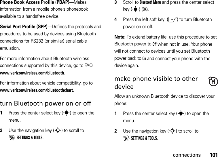 101connectionsPhone Book Access Profile (PBAP)—Makes information from a mobile phone’s phonebook available to a handsfree device.Serial Port Profile (SPP)—Defines the protocols and procedures to be used by devices using Bluetooth connections for RS232 (or similar) serial cable emulation.For more information about Bluetooth wireless connections supported by this device, go to FAQ www.verizonwireless.com/bluetooth.For information about vehicle compatibility, go to www.verizonwireless.com/bluetoothchart.turn Bluetooth power on or off  1Press the center select key (s) to open the menu.2Use the navigation key (S) to scroll to DSETTINGS &amp; TOOLS.3Scroll to Bluetooth Menu and press the center select key (s)(OK).4Press the left soft key  (-) to turn Bluetooth power on or off.Note: To extend battery life, use this procedure to set Bluetooth power to Off when not in use. Your phone will not connect to devices until you set Bluetooth power back to On and connect your phone with the device again.make phone visible to other deviceAllow an unknown Bluetooth device to discover your phone:  1Press the center select key (s) to open the menu.2Use the navigation key (S) to scroll to DSETTINGS &amp; TOOLS.