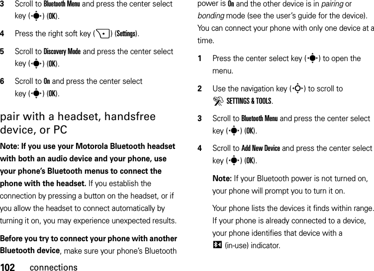 102connections3Scroll to Bluetooth Menu and press the center select key (s)(OK).4Press the right soft key (+)(Settings).5Scroll to Discovery Mode and press the center select key (s)(OK).6Scroll to On and press the center select key (s)(OK).pair with a headset, handsfree device, or PCNote: If you use your Motorola Bluetooth headset with both an audio device and your phone, use your phone’s Bluetooth menus to connect the phone with the headset. If you establish the connection by pressing a button on the headset, or if you allow the headset to connect automatically by turning it on, you may experience unexpected results. Before you try to connect your phone with another Bluetooth device, make sure your phone’s Bluetooth power is On and the other device is in pairing or bonding mode (see the user’s guide for the device). You can connect your phone with only one device at a time.  1Press the center select key (s) to open the menu.2Use the navigation key (S) to scroll to DSETTINGS &amp; TOOLS.3Scroll to Bluetooth Menu and press the center select key (s)(OK).4Scroll to Add New Device and press the center select key (s)(OK).Note: If your Bluetooth power is not turned on, your phone will prompt you to turn it on.Your phone lists the devices it finds within range. If your phone is already connected to a device, your phone identifies that device with a I(in-use) indicator.