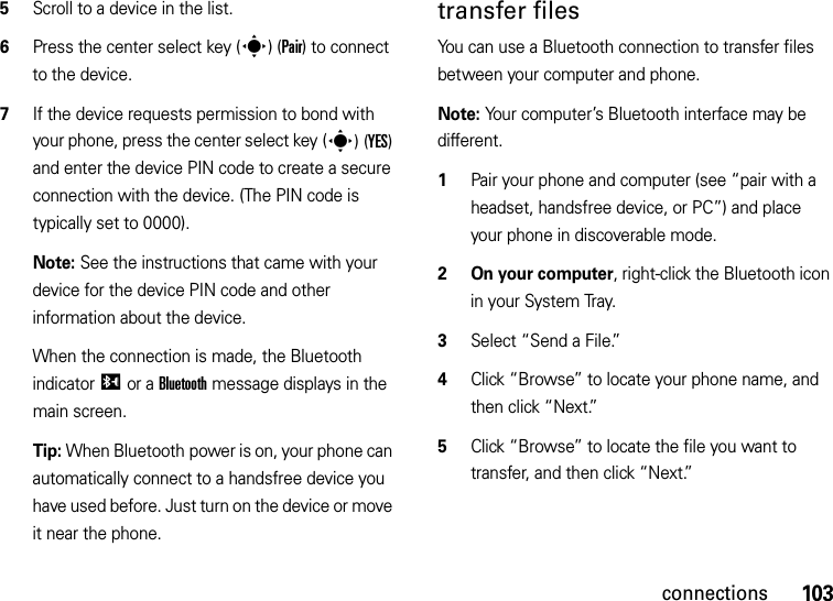 103connections5Scroll to a device in the list.6Press the center select key (s)(Pair) to connect to the device.7If the device requests permission to bond with your phone, press the center select key (s)(YES) and enter the device PIN code to create a secure connection with the device. (The PIN code is typically set to 0000).Note: See the instructions that came with your device for the device PIN code and other information about the device.When the connection is made, the Bluetooth indicatorI or a Bluetooth message displays in the main screen.Tip: When Bluetooth power is on, your phone can automatically connect to a handsfree device you have used before. Just turn on the device or move it near the phone.transfer filesYou can use a Bluetooth connection to transfer files between your computer and phone. Note: Your computer’s Bluetooth interface may be different.  1Pair your phone and computer (see “pair with a headset, handsfree device, or PC”) and place your phone in discoverable mode.2 On your computer, right-click the Bluetooth icon in your System Tray.3Select “Send a File.”4Click “Browse” to locate your phone name, and then click “Next.”5Click “Browse” to locate the file you want to transfer, and then click “Next.”