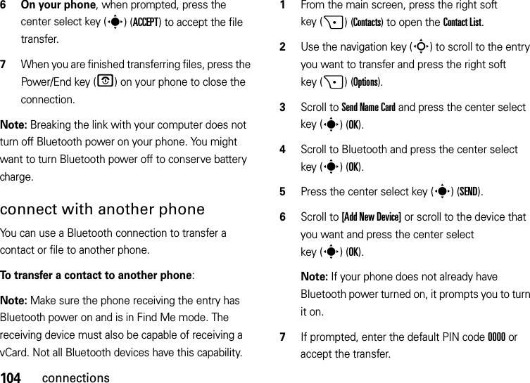 104connections6 On your phone, when prompted, press the center select key (s)(ACCEPT) to accept the file transfer.7When you are finished transferring files, press the Power/End key (O) on your phone to close the connection. Note: Breaking the link with your computer does not turn off Bluetooth power on your phone. You might want to turn Bluetooth power off to conserve battery charge.connect with another phoneYou can use a Bluetooth connection to transfer a contact or file to another phone. To transfer a contact to another phone:Note: Make sure the phone receiving the entry has Bluetooth power on and is in Find Me mode. The receiving device must also be capable of receiving a vCard. Not all Bluetooth devices have this capability.  1From the main screen, press the right soft key (+)(Contacts) to open the Contact List.2Use the navigation key (S) to scroll to the entry you want to transfer and press the right soft key (+)(Options).3Scroll to Send Name Card and press the center select key (s)(OK).4Scroll to Bluetooth and press the center select key (s)(OK).5Press the center select key (s)(SEND).6Scroll to [Add New Device] or scroll to the device that you want and press the center select key (s)(OK).Note: If your phone does not already have Bluetooth power turned on, it prompts you to turn it on.7If prompted, enter the default PIN code 0000 or accept the transfer.