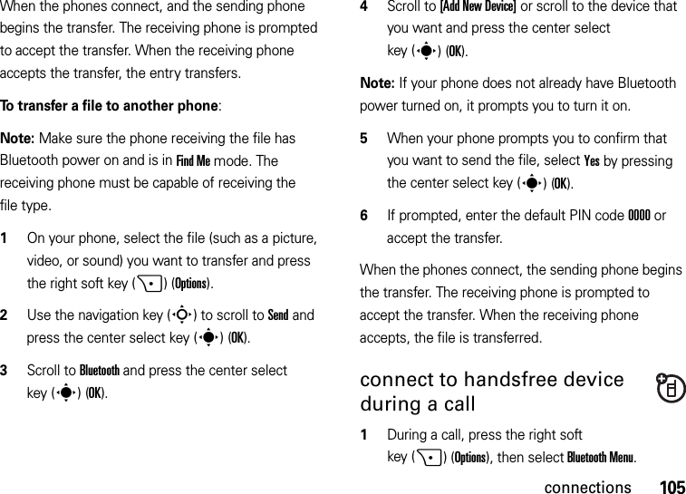 105connectionsWhen the phones connect, and the sending phone begins the transfer. The receiving phone is prompted to accept the transfer. When the receiving phone accepts the transfer, the entry transfers. To transfer a file to another phone:Note: Make sure the phone receiving the file has Bluetooth power on and is in Find Me mode. The receiving phone must be capable of receiving the file type.  1On your phone, select the file (such as a picture, video, or sound) you want to transfer and press the right soft key (+)(Options).2Use the navigation key (S) to scroll to Send and press the center select key (s)(OK).3Scroll to Bluetooth and press the center select key (s)(OK).4Scroll to [Add New Device] or scroll to the device that you want and press the center select key (s)(OK).Note: If your phone does not already have Bluetooth power turned on, it prompts you to turn it on.5When your phone prompts you to confirm that you want to send the file, select Yes by pressing the center select key (s)(OK).6If prompted, enter the default PIN code 0000 or accept the transfer.When the phones connect, the sending phone begins the transfer. The receiving phone is prompted to accept the transfer. When the receiving phone accepts, the file is transferred. connect to handsfree device during a call  1During a call, press the right soft key (+)(Options), then select Bluetooth Menu.