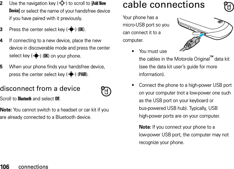 106connections2Use the navigation key (S) to scroll to [Add New Device] or select the name of your handsfree device if you have paired with it previously.3Press the center select key (s)(OK).4If connecting to a new device, place the new device in discoverable mode and press the center select key (s)(OK) on your phone.5When your phone finds your handsfree device, press the center select key (s)(PAIR).disconnect from a deviceScroll to Bluetooth and select Off.Note: You cannot switch to a headset or car kit if you are already connected to a Bluetooth device.cable connectionsYour phone has a micro-USB port so you can connect it to a computer.•You must use the cables in the Motorola Original™ data kit (see the data kit user’s guide for more information).•Connect the phone to a high-power USB port on your computer (not a low-power one such as the USB port on your keyboard or bus-powered USB hub). Typically, USB high-power ports are on your computer.Note: If you connect your phone to a low-power USB port, the computer may not recognize your phone.