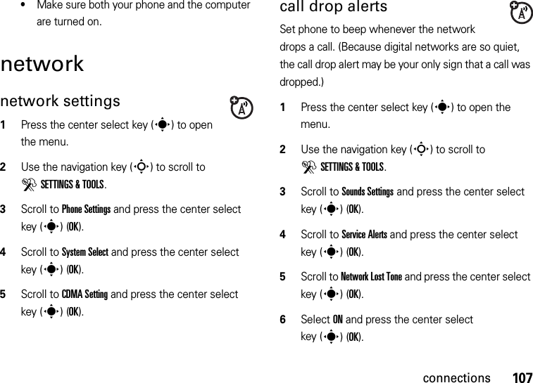 107connections•Make sure both your phone and the computer are turned on.networknetwork settings  1Press the center select key (s) to open the menu.2Use the navigation key (S) to scroll to DSETTINGS &amp; TOOLS.3Scroll to Phone Settings and press the center select key (s)(OK).4Scroll to System Select and press the center select key (s)(OK).5Scroll to CDMA Setting and press the center select key (s)(OK).call drop alertsSet phone to beep whenever the network drops a call. (Because digital networks are so quiet, the call drop alert may be your only sign that a call was dropped.)  1Press the center select key (s) to open the menu.2Use the navigation key (S) to scroll to DSETTINGS &amp; TOOLS.3Scroll to Sounds Settings and press the center select key (s)(OK).4Scroll to Service Alerts and press the center select key (s)(OK).5Scroll to Network Lost Tone and press the center select key (s)(OK).6Select ON and press the center select key (s)(OK).