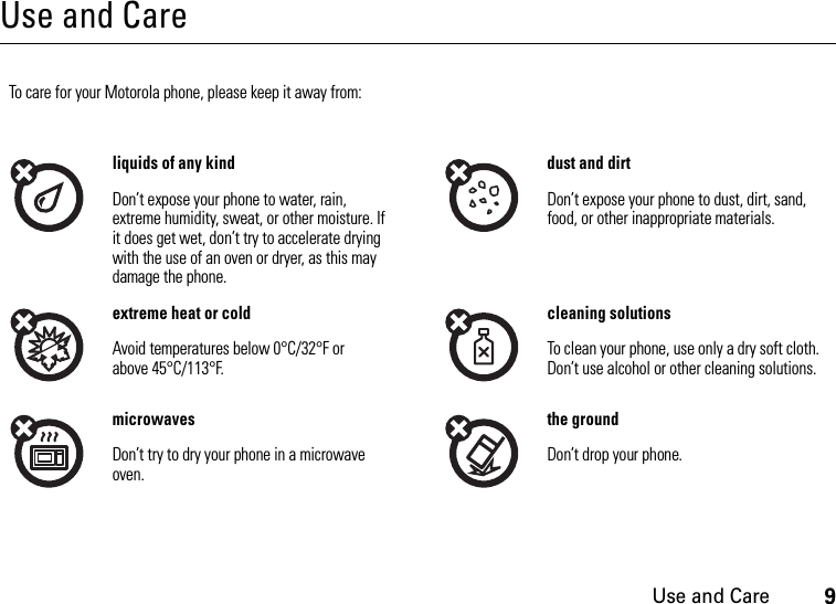 Use and Care9Use and CareUse and Ca reTo care for your Motorola phone, please keep it away from:liquids of any kind dust and dirtDon’t expose your phone to water, rain, extreme humidity, sweat, or other moisture. If it does get wet, don’t try to accelerate drying with the use of an oven or dryer, as this may damage the phone.Don’t expose your phone to dust, dirt, sand, food, or other inappropriate materials.extreme heat or cold cleaning solutionsAvoid temperatures below 0°C/32°F or above 45°C/113°F.To clean your phone, use only a dry soft cloth. Don’t use alcohol or other cleaning solutions.microwaves the groundDon’t try to dry your phone in a microwave oven.Don’t drop your phone.