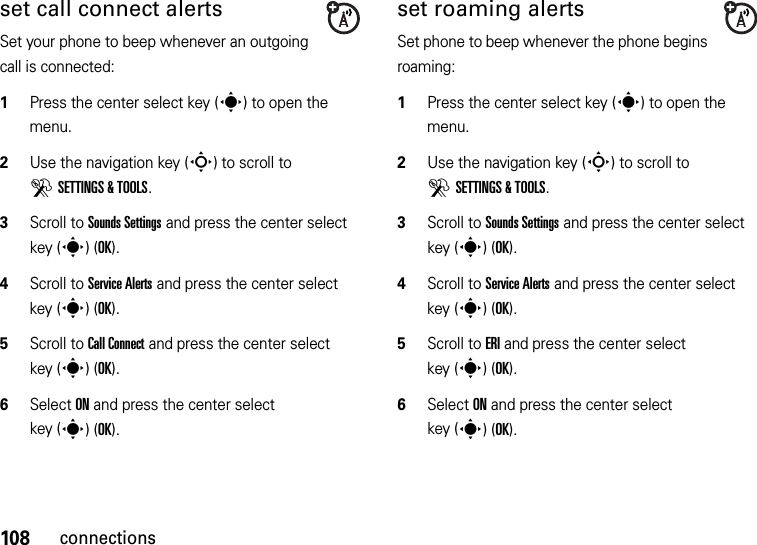 108connectionsset call connect alertsSet your phone to beep whenever an outgoing call is connected:  1Press the center select key (s) to open the menu.2Use the navigation key (S) to scroll to DSETTINGS &amp; TOOLS.3Scroll to Sounds Settings and press the center select key (s)(OK).4Scroll to Service Alerts and press the center select key (s)(OK).5Scroll to Call Connect and press the center select key (s)(OK).6Select ON and press the center select key (s)(OK).set roaming alertsSet phone to beep whenever the phone begins roaming:  1Press the center select key (s) to open the menu.2Use the navigation key (S) to scroll to DSETTINGS &amp; TOOLS.3Scroll to Sounds Settings and press the center select key (s)(OK).4Scroll to Service Alerts and press the center select key (s)(OK).5Scroll to ERI and press the center select key (s)(OK).6Select ON and press the center select key (s)(OK).