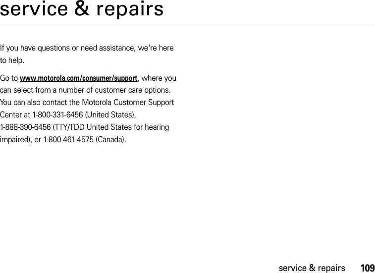 109service &amp; repairsservice &amp; repairsIf you have questions or need assistance, we&apos;re here to help.Go to www.motorola.com/consumer/support, where you can select from a number of customer care options. You can also contact the Motorola Customer Support Center at 1-800-331-6456 (United States), 1-888-390-6456 (TTY/TDD United States for hearing impaired), or 1-800-461-4575 (Canada).