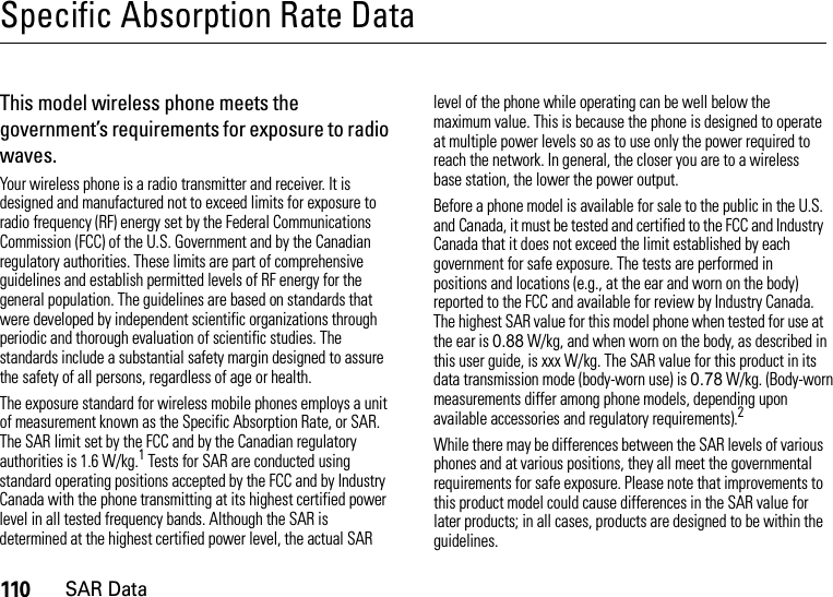 110SAR DataSpecific Absorption Rate DataSAR DataThis model wireless phone meets the government’s requirements for exposure to radio waves.Your wireless phone is a radio transmitter and receiver. It is designed and manufactured not to exceed limits for exposure to radio frequency (RF) energy set by the Federal Communications Commission (FCC) of the U.S. Government and by the Canadian regulatory authorities. These limits are part of comprehensive guidelines and establish permitted levels of RF energy for the general population. The guidelines are based on standards that were developed by independent scientific organizations through periodic and thorough evaluation of scientific studies. The standards include a substantial safety margin designed to assure the safety of all persons, regardless of age or health.The exposure standard for wireless mobile phones employs a unit of measurement known as the Specific Absorption Rate, or SAR. The SAR limit set by the FCC and by the Canadian regulatory authorities is 1.6 W/kg.1 Tests for SAR are conducted using standard operating positions accepted by the FCC and by Industry Canada with the phone transmitting at its highest certified power level in all tested frequency bands. Although the SAR is determined at the highest certified power level, the actual SAR level of the phone while operating can be well below the maximum value. This is because the phone is designed to operate at multiple power levels so as to use only the power required to reach the network. In general, the closer you are to a wireless base station, the lower the power output.Before a phone model is available for sale to the public in the U.S. and Canada, it must be tested and certified to the FCC and Industry Canada that it does not exceed the limit established by each government for safe exposure. The tests are performed in positions and locations (e.g., at the ear and worn on the body) reported to the FCC and available for review by Industry Canada. The highest SAR value for this model phone when tested for use at the ear is 0.88 W/kg, and when worn on the body, as described in this user guide, is xxx W/kg. The SAR value for this product in its data transmission mode (body-worn use) is 0.78 W/kg. (Body-worn measurements differ among phone models, depending upon available accessories and regulatory requirements).2While there may be differences between the SAR levels of various phones and at various positions, they all meet the governmental requirements for safe exposure. Please note that improvements to this product model could cause differences in the SAR value for later products; in all cases, products are designed to be within the guidelines.