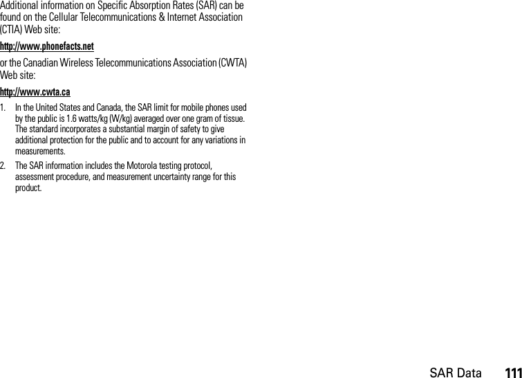 SAR Data111Additional information on Specific Absorption Rates (SAR) can be found on the Cellular Telecommunications &amp; Internet Association (CTIA) Web site:http://www.phonefacts.netor the Canadian Wireless Telecommunications Association (CWTA) Web site:http://www.cwta.ca1. In the United States and Canada, the SAR limit for mobile phones used by the public is 1.6 watts/kg (W/kg) averaged over one gram of tissue. The standard incorporates a substantial margin of safety to give additional protection for the public and to account for any variations in measurements.2. The SAR information includes the Motorola testing protocol, assessment procedure, and measurement uncertainty range for this product.