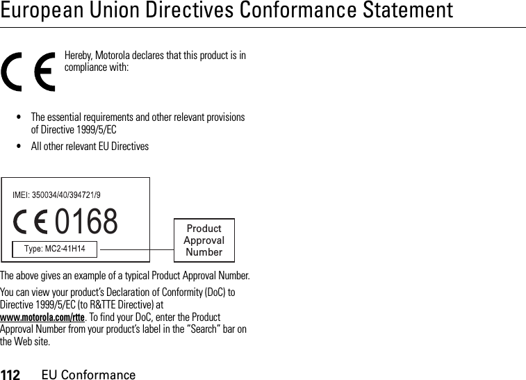 112EU ConformanceEuropean Union Directives Conformance StatementEU ConformanceHereby, Motorola declares that this product is in compliance with:•The essential requirements and other relevant provisions of Directive 1999/5/EC•All other relevant EU DirectivesThe above gives an example of a typical Product Approval Number.You can view your product’s Declaration of Conformity (DoC) to Directive 1999/5/EC (to R&amp;TTE Directive) at www.motorola.com/rtte. To find your DoC, enter the Product Approval Number from your product’s label in the “Search” bar on the Web site.0168 Product Approval Number