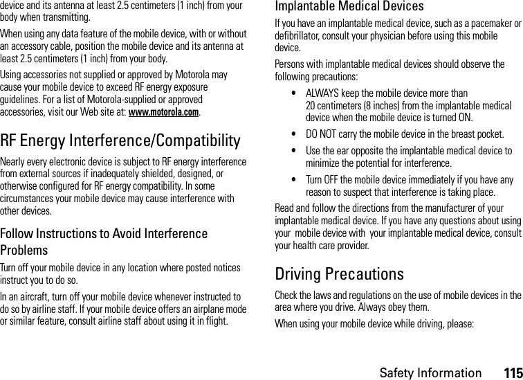 Safety Information115device and its antenna at least 2.5 centimeters (1 inch) from your body when transmitting.When using any data feature of the mobile device, with or without an accessory cable, position the mobile device and its antenna at least 2.5 centimeters (1 inch) from your body.Using accessories not supplied or approved by Motorola may cause your mobile device to exceed RF energy exposure guidelines. For a list of Motorola-supplied or approved accessories, visit our Web site at: www.motorola.com.RF Energy Interference/CompatibilityNearly every electronic device is subject to RF energy interference from external sources if inadequately shielded, designed, or otherwise configured for RF energy compatibility. In some circumstances your mobile device may cause interference with other devices.Follow Instructions to Avoid Interference ProblemsTurn off your mobile device in any location where posted notices instruct you to do so.In an aircraft, turn off your mobile device whenever instructed to do so by airline staff. If your mobile device offers an airplane mode or similar feature, consult airline staff about using it in flight.Implantable Medical DevicesIf you have an implantable medical device, such as a pacemaker or defibrillator, consult your physician before using this mobile device.Persons with implantable medical devices should observe the following precautions:•ALWAYS keep the mobile device more than 20 centimeters (8 inches) from the implantable medical device when the mobile device is turned ON.•DO NOT carry the mobile device in the breast pocket.•Use the ear opposite the implantable medical device to minimize the potential for interference.•Turn OFF the mobile device immediately if you have any reason to suspect that interference is taking place.Read and follow the directions from the manufacturer of your implantable medical device. If you have any questions about using your  mobile device with  your implantable medical device, consult your health care provider.Driving PrecautionsCheck the laws and regulations on the use of mobile devices in the area where you drive. Always obey them.When using your mobile device while driving, please: