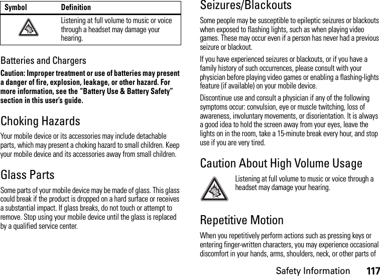 Safety Information117Batteries and ChargersCaution: Improper treatment or use of batteries may present a danger of fire, explosion, leakage, or other hazard. For more information, see the “Battery Use &amp; Battery Safety” section in this user’s guide.Choking HazardsYour mobile device or its accessories may include detachable parts, which may present a choking hazard to small children. Keep your mobile device and its accessories away from small children.Glass PartsSome parts of your mobile device may be made of glass. This glass could break if the product is dropped on a hard surface or receives a substantial impact. If glass breaks, do not touch or attempt to remove. Stop using your mobile device until the glass is replaced by a qualified service center.Seizures/BlackoutsSome people may be susceptible to epileptic seizures or blackouts when exposed to flashing lights, such as when playing video games. These may occur even if a person has never had a previous seizure or blackout.If you have experienced seizures or blackouts, or if you have a family history of such occurrences, please consult with your physician before playing video games or enabling a flashing-lights feature (if available) on your mobile device.Discontinue use and consult a physician if any of the following symptoms occur: convulsion, eye or muscle twitching, loss of awareness, involuntary movements, or disorientation. It is always a good idea to hold the screen away from your eyes, leave the lights on in the room, take a 15-minute break every hour, and stop use if you are very tired.Caution About High Volume UsageListening at full volume to music or voice through a headset may damage your hearing.Repetitive MotionWhen you repetitively perform actions such as pressing keys or entering finger-written characters, you may experience occasional discomfort in your hands, arms, shoulders, neck, or other parts of Listening at full volume to music or voice through a headset may damage your hearing.Symbol Definition