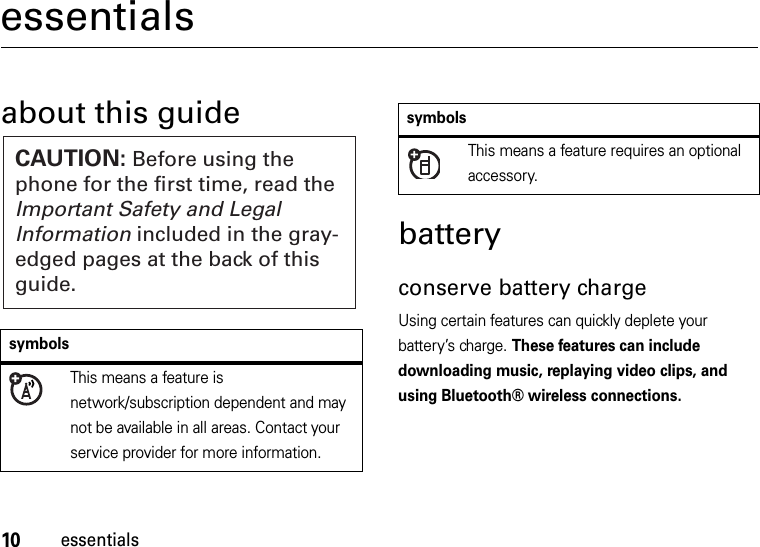 10essentialsessentialsabout this guidebatteryconserve battery chargeUsing certain features can quickly deplete your battery’s charge. These features can include downloading music, replaying video clips, and using Bluetooth® wireless connections.symbolsThis means a feature is network/subscription dependent and may not be available in all areas. Contact your service provider for more information.CAUTION: Before using the phone for the first time, read the Important Safety and Legal Information included in the gray-edged pages at the back of this guide.This means a feature requires an optional accessory.symbols