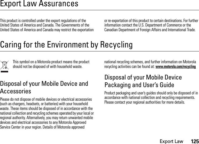 Export Law125Export Law AssurancesExport  LawThis product is controlled under the export regulations of the United States of America and Canada. The Governments of the United States of America and Canada may restrict the exportation or re-exportation of this product to certain destinations. For further information contact the U.S. Department of Commerce or the Canadian Department of Foreign Affairs and International Trade.Caring for the Environment by RecyclingRecycling Informa tionThis symbol on a Motorola product means the product should not be disposed of with household waste.Disposal of your Mobile Device and AccessoriesPlease do not dispose of mobile devices or electrical accessories (such as chargers, headsets, or batteries) with your household waste. These items should be disposed of in accordance with the national collection and recycling schemes operated by your local or regional authority. Alternatively, you may return unwanted mobile devices and electrical accessories to any Motorola Approved Service Center in your region. Details of Motorola approved national recycling schemes, and further information on Motorola recycling activities can be found at: www.motorola.com/recyclingDisposal of your Mobile Device Packaging and User’s GuideProduct packaging and user’s guides should only be disposed of in accordance with national collection and recycling requirements. Please contact your regional authorities for more details.