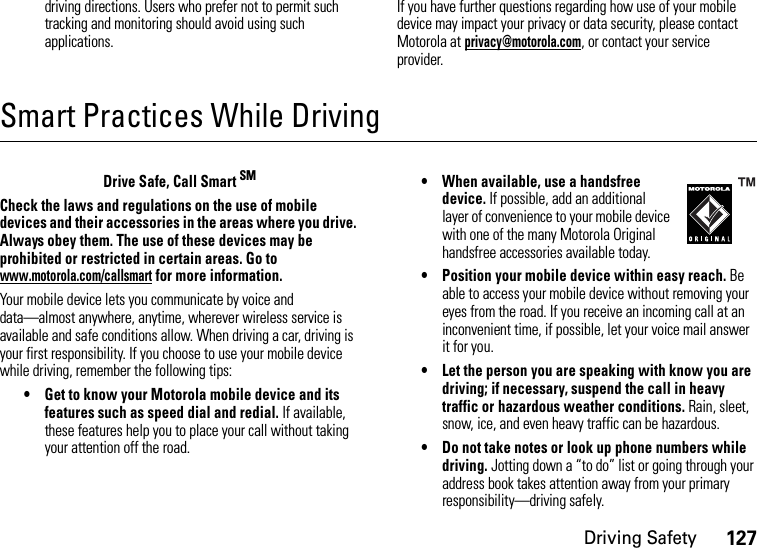 Driving Safety127driving directions. Users who prefer not to permit such tracking and monitoring should avoid using such applications.If you have further questions regarding how use of your mobile device may impact your privacy or data security, please contact Motorola at privacy@motorola.com, or contact your service provider.Smart Practices While DrivingDri vin g Sa fetyDrive Safe, Call Smart SMCheck the laws and regulations on the use of mobile devices and their accessories in the areas where you drive. Always obey them. The use of these devices may be prohibited or restricted in certain areas. Go to www.motorola.com/callsmart for more information.Your mobile device lets you communicate by voice and data—almost anywhere, anytime, wherever wireless service is available and safe conditions allow. When driving a car, driving is your first responsibility. If you choose to use your mobile device while driving, remember the following tips:• Get to know your Motorola mobile device and its features such as speed dial and redial. If available, these features help you to place your call without taking your attention off the road.• When available, use a handsfree device. If possible, add an additional layer of convenience to your mobile device with one of the many Motorola Original handsfree accessories available today.• Position your mobile device within easy reach. Be able to access your mobile device without removing your eyes from the road. If you receive an incoming call at an inconvenient time, if possible, let your voice mail answer it for you.• Let the person you are speaking with know you are driving; if necessary, suspend the call in heavy traffic or hazardous weather conditions. Rain, sleet, snow, ice, and even heavy traffic can be hazardous.• Do not take notes or look up phone numbers while driving. Jotting down a “to do” list or going through your address book takes attention away from your primary responsibility—driving safely.