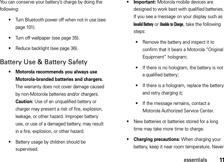 11essentialsYou can conserve your battery’s charge by doing the following:•Turn Bluetooth power off when not in use (see page 101).•Turn off wallpaper (see page 35).•Reduce backlight (see page 36).Battery Use &amp; Battery Safety• Motorola recommends you always use Motorola-branded batteries and chargers. The warranty does not cover damage caused by non-Motorola batteries and/or chargers. Caution: Use of an unqualified battery or charger may present a risk of fire, explosion, leakage, or other hazard. Improper battery use, or use of a damaged battery, may result in a fire, explosion, or other hazard.•Battery usage by children should be supervised.•Important: Motorola mobile devices are designed to work best with qualified batteries. If you see a message on your display such as Invalid Battery or Unable to Charge, take the following steps:•Remove the battery and inspect it to confirm that it bears a Motorola “Original Equipment” hologram;•If there is no hologram, the battery is not a qualified battery;•If there is a hologram, replace the battery and retry charging it;•If the message remains, contact a Motorola Authorized Service Center.•New batteries or batteries stored for a long time may take more time to charge.• Charging precautions: When charging your battery, keep it near room temperature. Never 