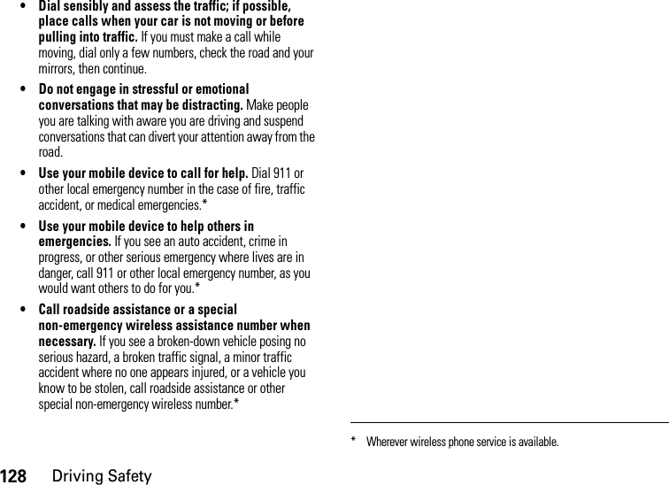 128Driving Safety• Dial sensibly and assess the traffic; if possible, place calls when your car is not moving or before pulling into traffic. If you must make a call while moving, dial only a few numbers, check the road and your mirrors, then continue.• Do not engage in stressful or emotional conversations that may be distracting. Make people you are talking with aware you are driving and suspend conversations that can divert your attention away from the road.• Use your mobile device to call for help. Dial 911 or other local emergency number in the case of fire, traffic accident, or medical emergencies.*• Use your mobile device to help others in emergencies. If you see an auto accident, crime in progress, or other serious emergency where lives are in danger, call 911 or other local emergency number, as you would want others to do for you.*• Call roadside assistance or a special non-emergency wireless assistance number when necessary. If you see a broken-down vehicle posing no serious hazard, a broken traffic signal, a minor traffic accident where no one appears injured, or a vehicle you know to be stolen, call roadside assistance or other special non-emergency wireless number.** Wherever wireless phone service is available.