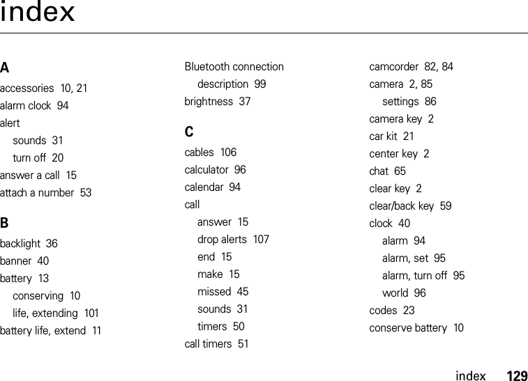 index129indexAaccessories  10, 21alarm clock  94alertsounds  31turn off  20answer a call  15attach a number  53Bbacklight  36banner  40battery  13conserving  10life, extending  101battery life, extend  11Bluetooth connectiondescription  99brightness  37Ccables  106calculator  96calendar  94callanswer  15drop alerts  107end  15make  15missed  45sounds  31timers  50call timers  51camcorder  82, 84camera  2, 85settings  86camera key  2car kit  21center key  2chat  65clear key  2clear/back key  59clock  40alarm  94alarm, set  95alarm, turn off  95world  96codes  23conserve battery  10