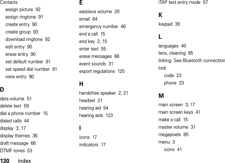 130indexContactsassign picture  92assign ringtone  91create entry  90create group  93download ringtone  92edit entry  90erase entry  90set default number  91set speed dial number  91view entry  90Ddata volume  51delete text  59dial a phone number  15dialed calls  44display  3, 17display themes  36draft message  66DTMF tones  53Eearpiece volume  20email  64emergency number  46end a call  15end key  2, 15enter text  55erase messages  66event sounds  31export regulations  125Hhandsfree speaker  2, 21headset  21hearing aid  54hearing aids  123Iicons  17indicators  17iTAP text entry mode  57Kkeypad  39Llanguages  40lens, cleaning  85linking. See Bluetooth connectionlockcode  23phone  23Mmain screen  3, 17main screen keys  41make a call  15master volume  31megapixels  85menu  3icons  41