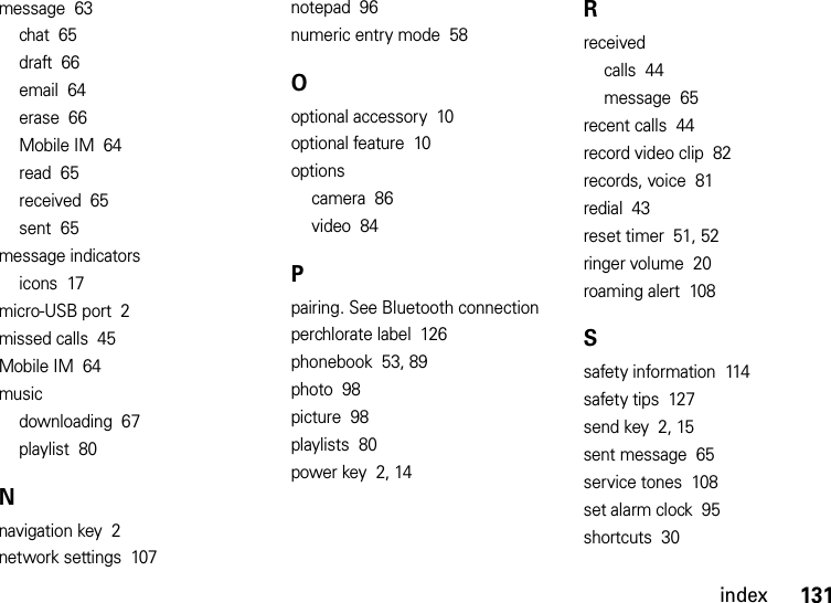 index131message  63chat  65draft  66email  64erase  66Mobile IM  64read  65received  65sent  65message indicatorsicons  17micro-USB port  2missed calls  45Mobile IM  64musicdownloading  67playlist  80Nnavigation key  2network settings  107notepad  96numeric entry mode  58Ooptional accessory  10optional feature  10optionscamera  86video  84Ppairing. See Bluetooth connectionperchlorate label  126phonebook  53, 89photo  98picture  98playlists  80power key  2, 14Rreceivedcalls  44message  65recent calls  44record video clip  82records, voice  81redial  43reset timer  51, 52ringer volume  20roaming alert  108Ssafety information  114safety tips  127send key  2, 15sent message  65service tones  108set alarm clock  95shortcuts  30