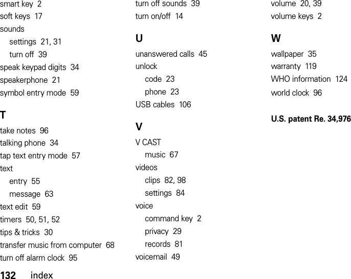 132indexsmart key  2soft keys  17soundssettings  21, 31turn off  39speak keypad digits  34speakerphone  21symbol entry mode  59Ttake notes  96talking phone  34tap text entry mode  57textentry  55message  63text edit  59timers  50, 51, 52tips &amp; tricks  30transfer music from computer  68turn off alarm clock  95turn off sounds  39turn on/off  14Uunanswered calls  45unlockcode  23phone  23USB cables  106VV CASTmusic  67videosclips  82, 98settings  84voicecommand key  2privacy  29records  81voicemail  49volume  20, 39volume keys  2Wwallpaper  35warranty  119WHO information  124world clock  96U.S. patent Re. 34,976