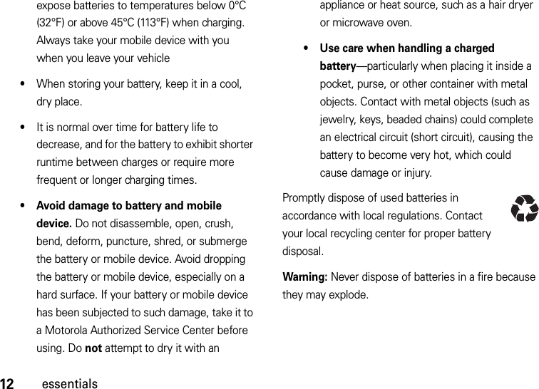 12essentialsexpose batteries to temperatures below 0°C (32°F) or above 45°C (113°F) when charging. Always take your mobile device with you when you leave your vehicle•When storing your battery, keep it in a cool, dry place.•It is normal over time for battery life to decrease, and for the battery to exhibit shorter runtime between charges or require more frequent or longer charging times.• Avoid damage to battery and mobile device. Do not disassemble, open, crush, bend, deform, puncture, shred, or submerge the battery or mobile device. Avoid dropping the battery or mobile device, especially on a hard surface. If your battery or mobile device has been subjected to such damage, take it to a Motorola Authorized Service Center before using. Do not attempt to dry it with an appliance or heat source, such as a hair dryer or microwave oven.• Use care when handling a charged battery—particularly when placing it inside a pocket, purse, or other container with metal objects. Contact with metal objects (such as jewelry, keys, beaded chains) could complete an electrical circuit (short circuit), causing the battery to become very hot, which could cause damage or injury.Promptly dispose of used batteries in accordance with local regulations. Contact your local recycling center for proper battery disposal.Warning: Never dispose of batteries in a fire because they may explode.