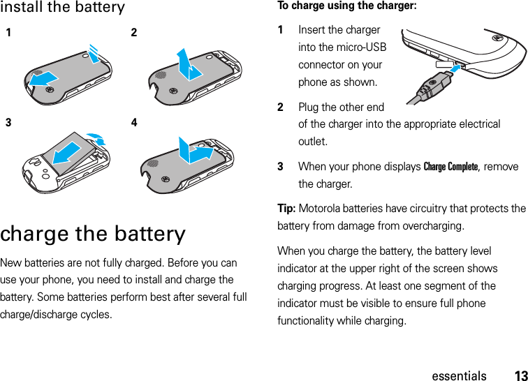 13essentialsinstall the battery charge the batteryNew batteries are not fully charged. Before you can use your phone, you need to install and charge the battery. Some batteries perform best after several full charge/discharge cycles.To charge using the charger:  1Insert the charger into the micro-USB connector on your phone as shown.2Plug the other end of the charger into the appropriate electrical outlet.3When your phone displays Charge Complete, remove the charger.Tip: Motorola batteries have circuitry that protects the battery from damage from overcharging.When you charge the battery, the battery level indicator at the upper right of the screen shows charging progress. At least one segment of the indicator must be visible to ensure full phone functionality while charging.1234