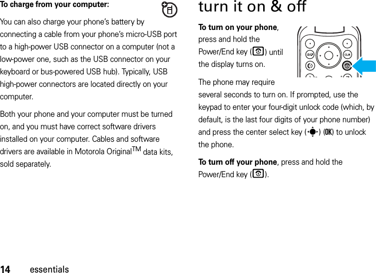 14essentialsTo charge from your computer:You can also charge your phone’s battery by connecting a cable from your phone’s micro-USB port to a high-power USB connector on a computer (not a low-power one, such as the USB connector on your keyboard or bus-powered USB hub). Typically, USB high-power connectors are located directly on your computer.Both your phone and your computer must be turned on, and you must have correct software drivers installed on your computer. Cables and software drivers are available in Motorola OriginalTM data kits, sold separately.turn it on &amp; off To turn on your phone, press and hold the Power/End key (O) until the display turns on.The phone may require several seconds to turn on. If prompted, use the keypad to enter your four-digit unlock code (which, by default, is the last four digits of your phone number) and press the center select key (s)(OK) to unlock the phone.To turn off your phone, press and hold the Power/End key (O).