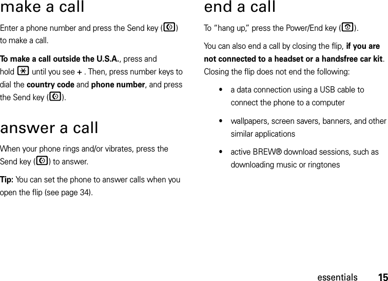 15essentialsmake a callEnter a phone number and press the Send key (N) to make a call.To make a call outside the U.S.A., press and hold* until you see + . Then, press number keys to dial the country code and phone number, and press the Send key (N).answer a callWhen your phone rings and/or vibrates, press the Send key (N) to answer.Tip: You can set the phone to answer calls when you open the flip (see page 34).end a callTo “hang up,” press the Power/End key (O).You can also end a call by closing the flip, if you are not connected to a headset or a handsfree car kit. Closing the flip does not end the following:•a data connection using a USB cable to connect the phone to a computer•wallpapers, screen savers, banners, and other similar applications•active BREW® download sessions, such as downloading music or ringtones