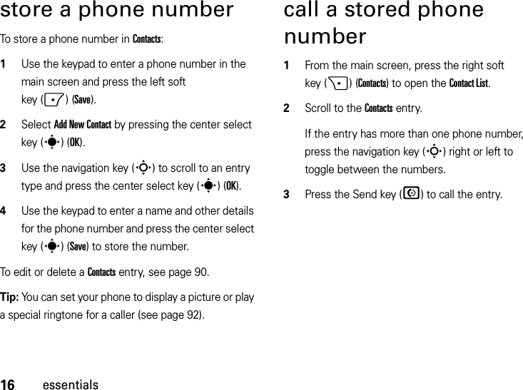 16essentialsstore a phone numberTo store a phone number in Contacts:  1Use the keypad to enter a phone number in the main screen and press the left soft key (-)(Save).2Select Add New Contact by pressing the center select key (s)(OK).3Use the navigation key (S) to scroll to an entry type and press the center select key (s)(OK).4Use the keypad to enter a name and other details for the phone number and press the center select key (s)(Save) to store the number. To edit or delete a Contacts entry, see page 90.Tip: You can set your phone to display a picture or play a special ringtone for a caller (see page 92).call a stored phone number  1From the main screen, press the right soft key (+)(Contacts) to open the Contact List.2Scroll to the Contacts entry.If the entry has more than one phone number, press the navigation key (S) right or left to toggle between the numbers.3Press the Send key (N) to call the entry.