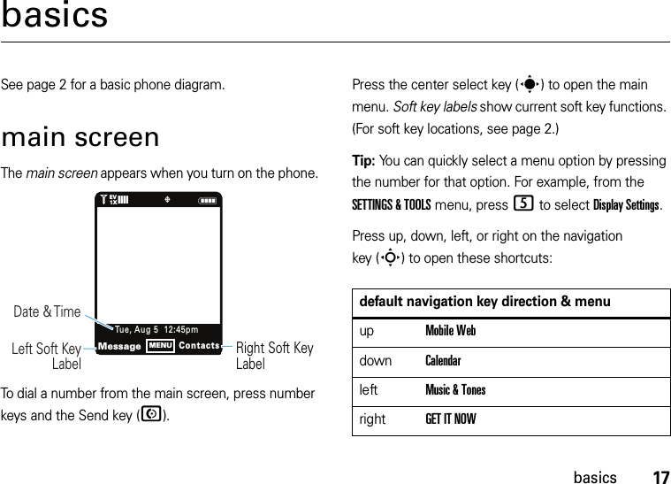 17basicsbasicsSee page 2 for a basic phone diagram.main screenThe main screen appears when you turn on the phone.To dial a number from the main screen, press number keys and the Send key (N).Press the center select key (s) to open the main menu. Soft key labels show current soft key functions. (For soft key locations, see page 2.)Tip: You can quickly select a menu option by pressing the number for that option. For example, from the SETTINGS &amp; TOOLS menu, press 5 to select Display Settings.Press up, down, left, or right on the navigation key (S) to open these shortcuts:N1❙❙❙❙   ò1XEVRight Soft Key LabelDate &amp; Time   Left Soft Key LabelMessageContactsTue, Aug 5  12:45pmMENUdefault navigation key direction &amp; menuupMobile WebdownCalendarleftMusic &amp; TonesrightGET IT NOW