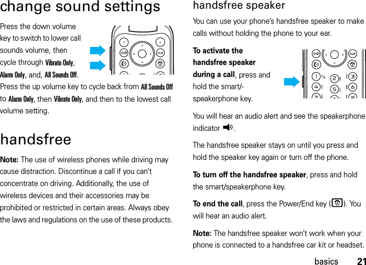 21basicschange sound settingsPress the down volume key to switch to lower call sounds volume, then cycle through Vibrate Only, Alarm Only, and, All Sounds Off. Press the up volume key to cycle back from All Sounds Off to Alarm Only, then Vibrate Only, and then to the lowest call volume setting.handsfreeNote: The use of wireless phones while driving may cause distraction. Discontinue a call if you can’t concentrate on driving. Additionally, the use of wireless devices and their accessories may be prohibited or restricted in certain areas. Always obey the laws and regulations on the use of these products. handsfree speakerYou can use your phone’s handsfree speaker to make calls without holding the phone to your ear.To activate the handsfree speaker during a call, press and hold the smart/-speakerphone key.You will hear an audio alert and see the speakerphone indicatorq.The handsfree speaker stays on until you press and hold the speaker key again or turn off the phone.To turn off the handsfree speaker, press and hold the smart/speakerphone key.To end the call, press the Power/End key (O). You will hear an audio alert.Note: The handsfree speaker won’t work when your phone is connected to a handsfree car kit or headset.