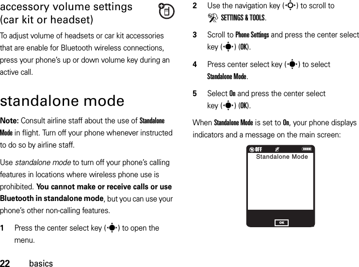 22basicsaccessory volume settings (car kit or headset)To adjust volume of headsets or car kit accessories that are enable for Bluetooth wireless connections, press your phone’s up or down volume key during an active call.standalone modeNote: Consult airline staff about the use of Standalone Mode in flight. Turn off your phone whenever instructed to do so by airline staff.Use standalone mode to turn off your phone’s calling features in locations where wireless phone use is prohibited. You cannot make or receive calls or use Bluetooth in standalone mode, but you can use your phone’s other non-calling features.  1Press the center select key (s) to open the menu.2Use the navigation key (S) to scroll to DSETTINGS &amp; TOOLS.3Scroll to Phone Settings and press the center select key (s)(OK).4Press center select key (s) to select Standalone Mode.5Select On and press the center select key (s)(OK).When Standalone Mode is set to On, your phone displays indicators and a message on the main screen:%OFF         KNStandalone ModeOK