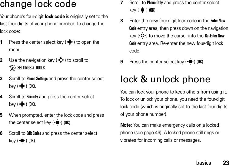 23basicschange lock codeYour phone’s four-digit lock code is originally set to the last four digits of your phone number. To change the lock code:  1Press the center select key (s) to open the menu.2Use the navigation key (S) to scroll to DSETTINGS &amp; TOOLS.3Scroll to Phone Settings and press the center select key (s)(OK).4Scroll to Security and press the center select key (s)(OK).5When prompted, enter the lock code and press the center select key (s)(OK).6Scroll to Edit Codes and press the center select key (s)(OK).7Scroll to Phone Only and press the center select key (s)(OK).8Enter the new four-digit lock code in the Enter New Code entry area, then press down on the navigation key (S) to move the cursor into the Re-Enter New Code entry area. Re-enter the new four-digit lock code.9Press the center select key (s) (OK).lock &amp; unlock phoneYou can lock your phone to keep others from using it. To lock or unlock your phone, you need the four-digit lock code (which is originally set to the last four digits of your phone number).Note: You can make emergency calls on a locked phone (see page 46). A locked phone still rings or vibrates for incoming calls or messages.