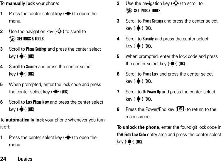 24basicsTo manually lock your phone:   1Press the center select key (s) to open the menu.2Use the navigation key (S) to scroll to DSETTINGS &amp; TOOLS.3Scroll to Phone Settings and press the center select key (s)(OK).4Scroll to Security and press the center select key (s)(OK).5When prompted, enter the lock code and press the center select key (s)(OK).6Scroll to Lock Phone Now and press the center select key (s)(OK).To automatically lock your phone whenever you turn it off:  1Press the center select key (s) to open the menu.2Use the navigation key (S) to scroll to DSETTINGS &amp; TOOLS.3Scroll to Phone Settings and press the center select key (s)(OK).4Scroll to Security and press the center select key (s)(OK).5When prompted, enter the lock code and press the center select key (s)(OK).6Scroll to Phone Lock and press the center select key (s)(OK).7Scroll to On Power Up and press the center select key (s)(OK).8Press the Power/End key (O) to return to the main screen.To unlock the phone, enter the four-digit lock code in the Enter Lock Code entry area and press the center select key (s)(OK).