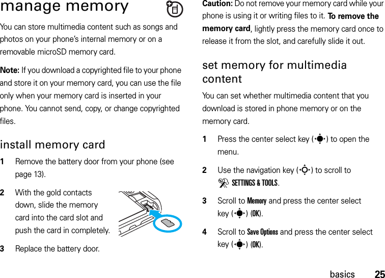 25basicsmanage memoryYou can store multimedia content such as songs and photos on your phone’s internal memory or on a removable microSD memory card.Note: If you download a copyrighted file to your phone and store it on your memory card, you can use the file only when your memory card is inserted in your phone. You cannot send, copy, or change copyrighted files.install memory card  1Remove the battery door from your phone (see page 13).2With the gold contacts down, slide the memory card into the card slot and push the card in completely.3Replace the battery door.Caution: Do not remove your memory card while your phone is using it or writing files to it. To  r e m o v e  t h e  memory card, lightly press the memory card once to release it from the slot, and carefully slide it out.set memory for multimedia contentYou can set whether multimedia content that you download is stored in phone memory or on the memory card.  1Press the center select key (s) to open the menu.2Use the navigation key (S) to scroll to DSETTINGS &amp; TOOLS.3Scroll to Memory and press the center select key (s)(OK).4Scroll to Save Options and press the center select key (s)(OK).