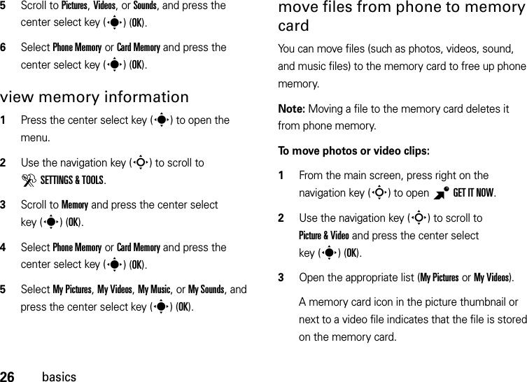 26basics5Scroll to Pictures, Videos, or Sounds, and press the center select key (s)(OK).6Select Phone Memory or Card Memory and press the center select key (s)(OK).view memory information  1Press the center select key (s) to open the menu.2Use the navigation key (S) to scroll to DSETTINGS &amp; TOOLS.3Scroll to Memory and press the center select key (s)(OK).4Select Phone Memory or Card Memory and press the center select key (s)(OK).5Select My Pictures, My Videos, My Music, or My Sounds, and press the center select key (s)(OK).move files from phone to memory cardYou can move files (such as photos, videos, sound, and music files) to the memory card to free up phone memory.Note: Moving a file to the memory card deletes it from phone memory.To move photos or video clips:  1From the main screen, press right on the navigation key (S) to open BGETITNOW.2Use the navigation key (S) to scroll to Picture &amp; Video and press the center select key (s)(OK).3Open the appropriate list (My Pictures or My Videos).A memory card icon in the picture thumbnail or next to a video file indicates that the file is stored on the memory card.