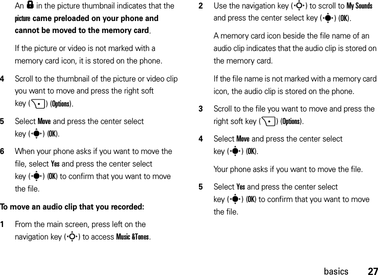 27basicsAn f in the picture thumbnail indicates that the picture came preloaded on your phone and cannot be moved to the memory card.If the picture or video is not marked with a memory card icon, it is stored on the phone.4Scroll to the thumbnail of the picture or video clip you want to move and press the right soft key (+)(Options).5Select Move and press the center select key (s)(OK).6When your phone asks if you want to move the file, select Yes and press the center select key (s)(OK) to confirm that you want to move the file.To move an audio clip that you recorded:  1From the main screen, press left on the navigation key (S) to access Music &amp;Tones.2Use the navigation key (S) to scroll to My Sounds and press the center select key (s)(OK).A memory card icon beside the file name of an audio clip indicates that the audio clip is stored on the memory card.If the file name is not marked with a memory card icon, the audio clip is stored on the phone.3Scroll to the file you want to move and press the right soft key (+)(Options).4Select Move and press the center select key (s)(OK).Your phone asks if you want to move the file.5Select Yes and press the center select key (s)(OK) to confirm that you want to move the file.