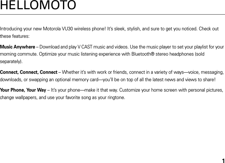 1HELLOMOTOIntroducing your new Motorola VU30 wireless phone! It’s sleek, stylish, and sure to get you noticed. Check out these features:Music Anywhere – Download and play V CAST music and videos. Use the music player to set your playlist for your morning commute. Optimize your music listening experience with Bluetooth® stereo headphones (sold separately).Connect, Connect, Connect – Whether it’s with work or friends, connect in a variety of ways—voice, messaging, downloads, or swapping an optional memory card—you’ll be on top of all the latest news and views to share! Your Phone, Your Way – It’s your phone—make it that way. Customize your home screen with personal pictures, change wallpapers, and use your favorite song as your ringtone.