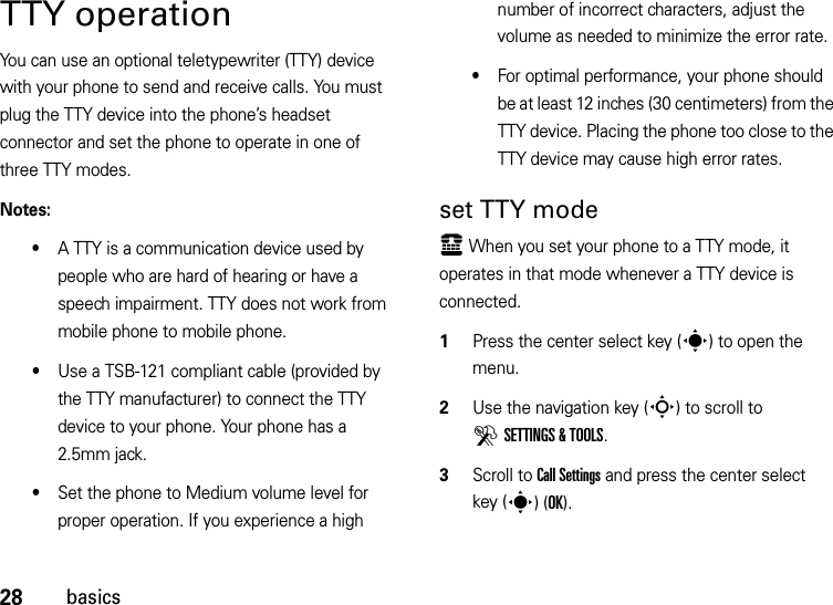 28basicsTTY operationYou can use an optional teletypewriter (TTY) device with your phone to send and receive calls. You must plug the TTY device into the phone’s headset connector and set the phone to operate in one of three TTY modes.Notes:•A TTY is a communication device used by people who are hard of hearing or have a speech impairment. TTY does not work from mobile phone to mobile phone.•Use a TSB-121 compliant cable (provided by the TTY manufacturer) to connect the TTY device to your phone. Your phone has a 2.5mm jack.•Set the phone to Medium volume level for proper operation. If you experience a high number of incorrect characters, adjust the volume as needed to minimize the error rate.•For optimal performance, your phone should be at least 12 inches (30 centimeters) from the TTY device. Placing the phone too close to the TTY device may cause high error rates.set TTY modeù When you set your phone to a TTY mode, it operates in that mode whenever a TTY device is connected.  1Press the center select key (s) to open the menu.2Use the navigation key (S) to scroll to DSETTINGS &amp; TOOLS.3Scroll to Call Settings and press the center select key (s)(OK).