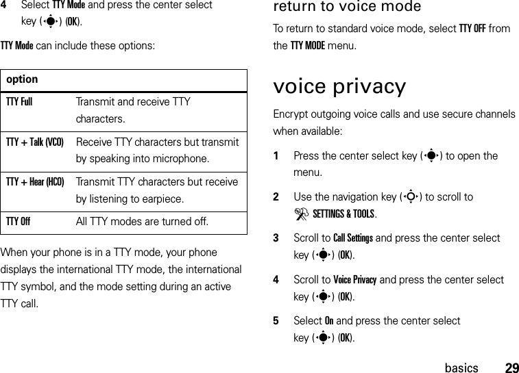 29basics4Select TTY Mode and press the center select key (s)(OK).TTY Mode can include these options:When your phone is in a TTY mode, your phone displays the international TTY mode, the international TTY symbol, and the mode setting during an active TTY call.return to voice modeTo return to standard voice mode, select TTY OFF from the TTY MODE menu.voice privacyEncrypt outgoing voice calls and use secure channels when available:  1Press the center select key (s) to open the menu.2Use the navigation key (S) to scroll to DSETTINGS &amp; TOOLS.3Scroll to Call Settings and press the center select key (s)(OK).4Scroll to Voice Privacy and press the center select key (s)(OK).5Select On and press the center select key (s)(OK).optionTTY FullTransmit and receive TTY characters.TTY + Talk (VCO)Receive TTY characters but transmit by speaking into microphone.TTY + Hear (HCO)Transmit TTY characters but receive by listening to earpiece.TTY OffAll TTY modes are turned off.