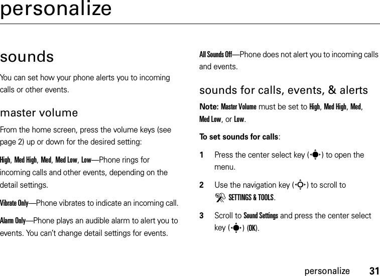 31personalizepersonalizesoundsYou can set how your phone alerts you to incoming calls or other events.master volumeFrom the home screen, press the volume keys (see page 2) up or down for the desired setting:High, Med High, Med, Med Low, Low—Phone rings for incoming calls and other events, depending on the detail settings.Vibrate Only—Phone vibrates to indicate an incoming call. Alarm Only—Phone plays an audible alarm to alert you to events. You can’t change detail settings for events.All Sounds Off—Phone does not alert you to incoming calls and events.sounds for calls, events, &amp; alertsNote: Master Volume must be set to High, Med High, Med, Med Low, or Low.To set sounds for calls:  1Press the center select key (s) to open the menu.2Use the navigation key (S) to scroll to DSETTINGS &amp; TOOLS.3Scroll to Sound Settings and press the center select key (s)(OK).