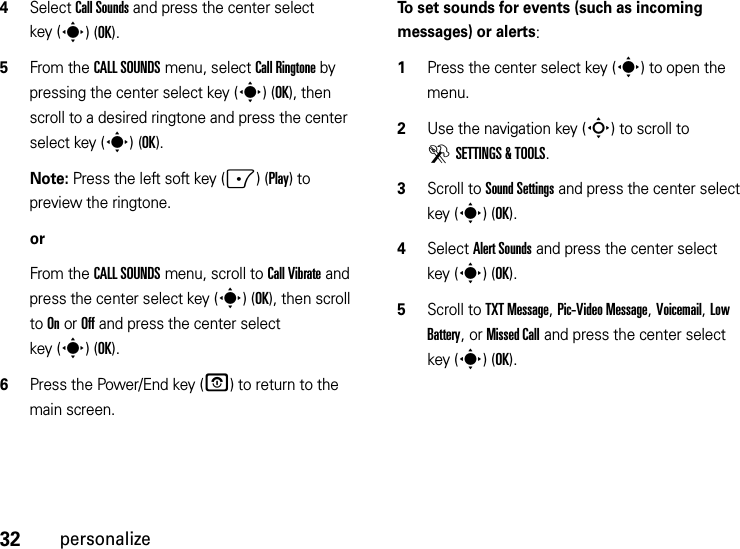 32personalize4Select Call Sounds and press the center select key (s)(OK).5From the CALL SOUNDS menu, select Call Ringtone by pressing the center select key (s)(OK), then scroll to a desired ringtone and press the center select key (s)(OK).Note: Press the left soft key (-)(Play) to preview the ringtone.orFrom the CALL SOUNDS menu, scroll to Call Vibrate and press the center select key (s)(OK), then scroll to On or Off and press the center select key (s)(OK).6Press the Power/End key (P) to return to the main screen.To set sounds for events (such as incoming messages) or alerts:  1Press the center select key (s) to open the menu.2Use the navigation key (S) to scroll to DSETTINGS &amp; TOOLS.3Scroll to Sound Settings and press the center select key (s)(OK).4Select Alert Sounds and press the center select key (s)(OK).5Scroll to TXT Message, Pic-Video Message, Voicemail, Low Battery, or Missed Call and press the center select key (s)(OK).